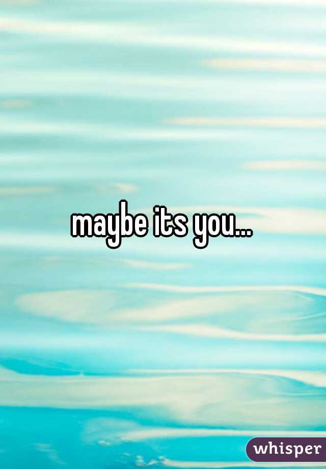 maybe its you...