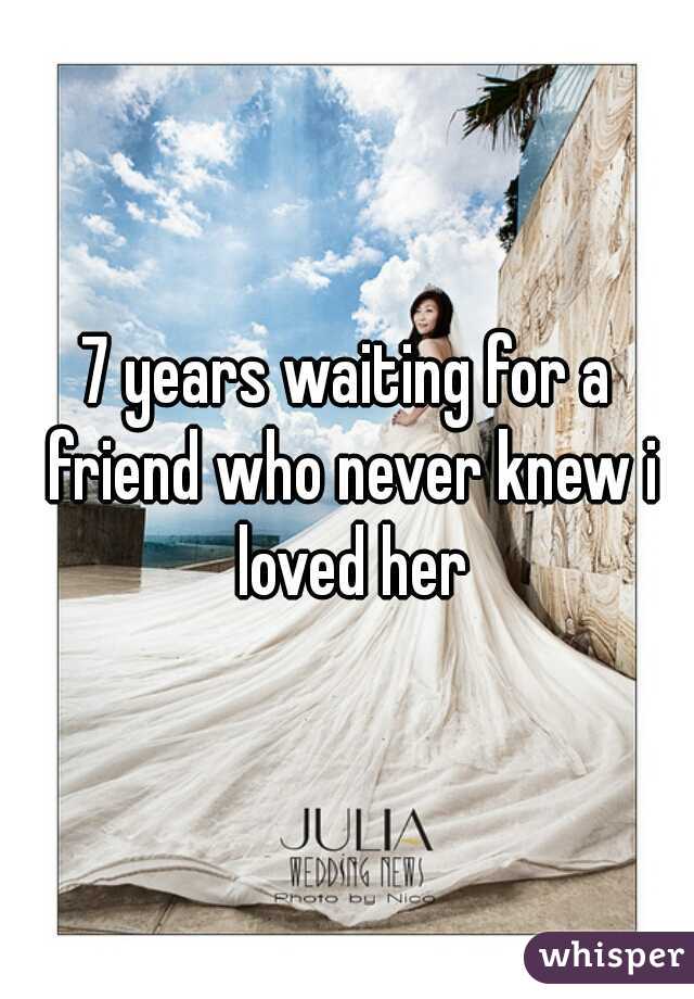 7 years waiting for a friend who never knew i loved her