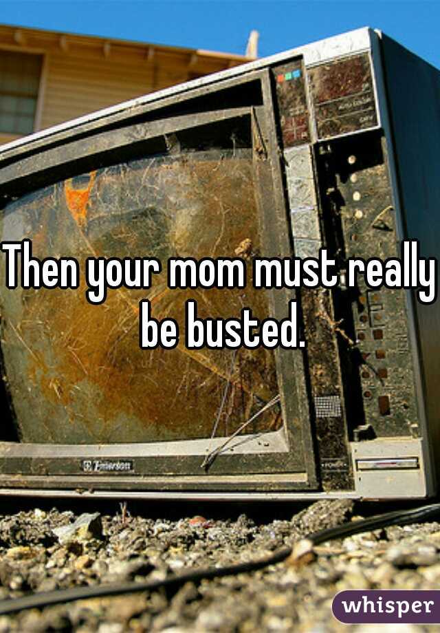 Then your mom must really be busted.