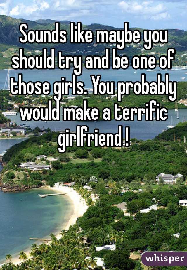 Sounds like maybe you should try and be one of those girls. You probably would make a terrific girlfriend !