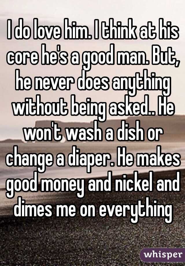 I do love him. I think at his core he's a good man. But, he never does anything without being asked.. He won't wash a dish or change a diaper. He makes good money and nickel and dimes me on everything 