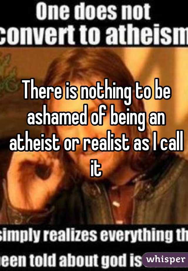 There is nothing to be ashamed of being an atheist or realist as I call it 