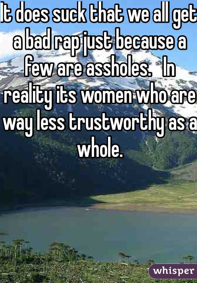 It does suck that we all get a bad rap just because a few are assholes.   In reality its women who are way less trustworthy as a whole. 