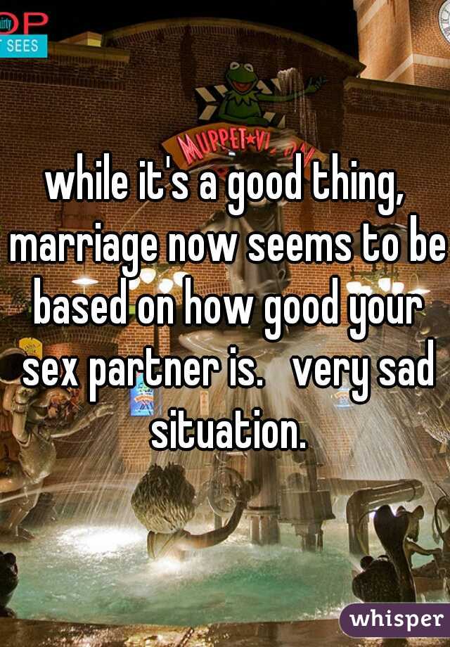 while it's a good thing, marriage now seems to be based on how good your sex partner is.   very sad situation.