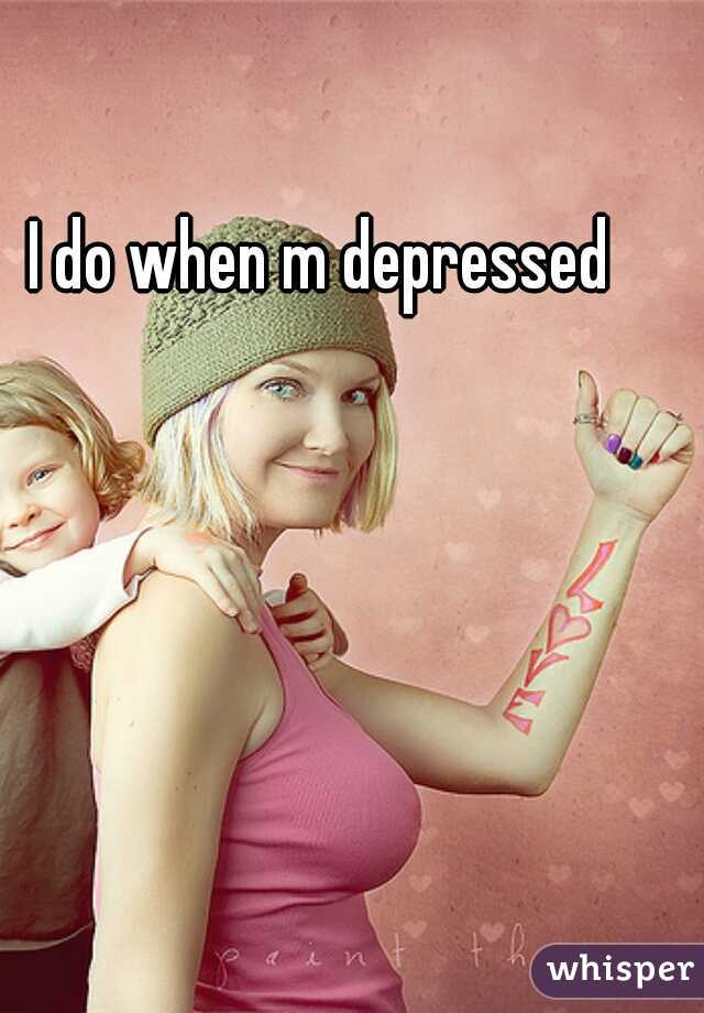 I do when m depressed 