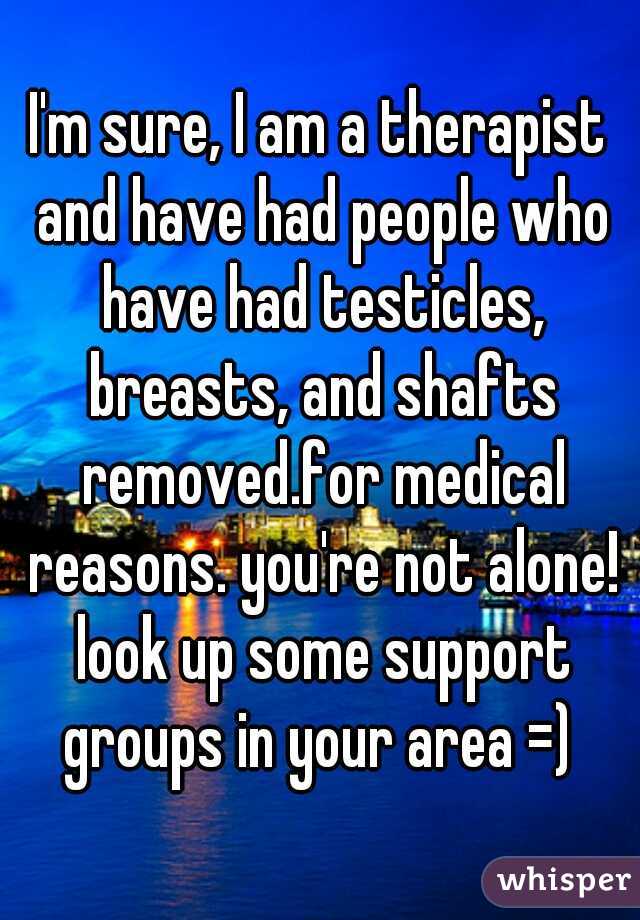 I'm sure, I am a therapist and have had people who have had testicles, breasts, and shafts removed.for medical reasons. you're not alone! look up some support groups in your area =) 