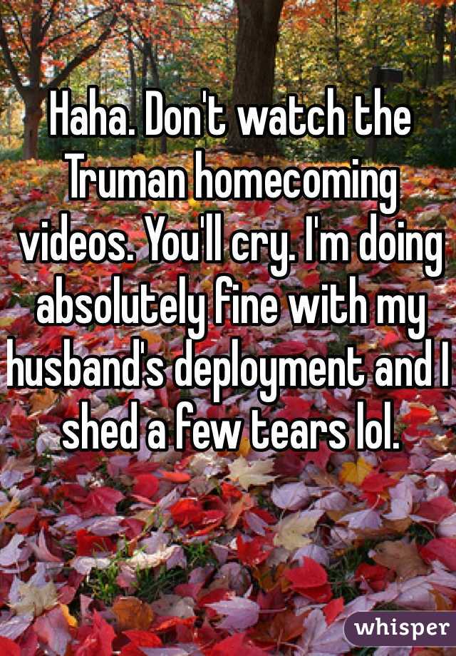 Haha. Don't watch the Truman homecoming videos. You'll cry. I'm doing absolutely fine with my husband's deployment and I shed a few tears lol.