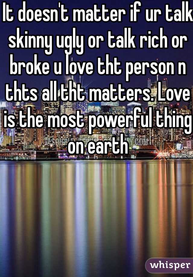 It doesn't matter if ur talk skinny ugly or talk rich or broke u love tht person n thts all tht matters. Love is the most powerful thing on earth 