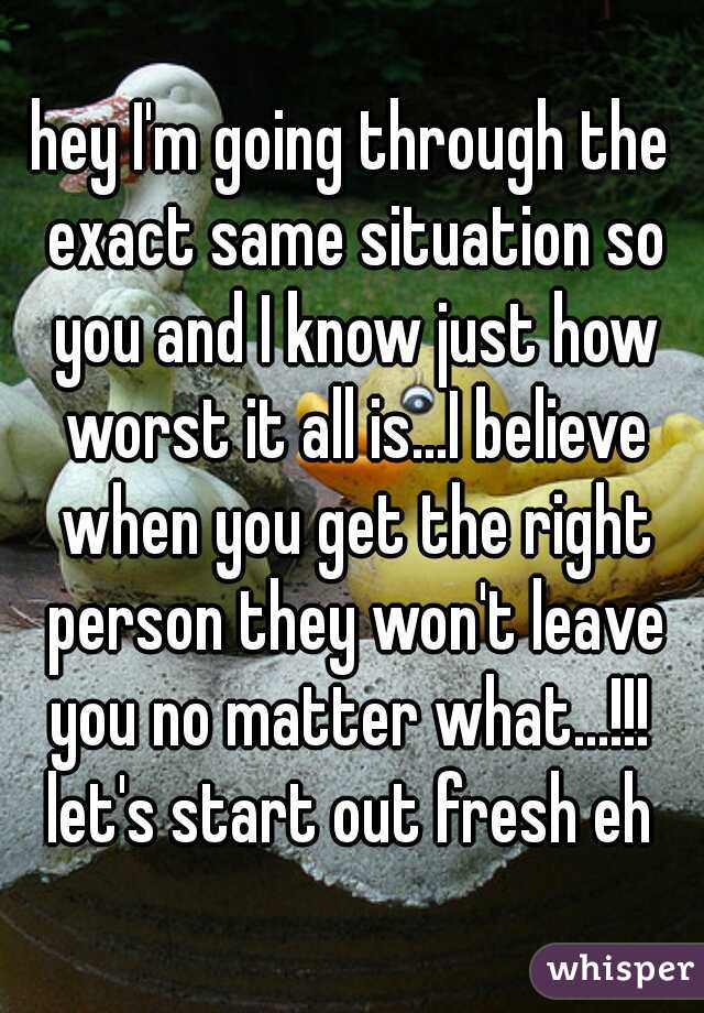 hey I'm going through the exact same situation so you and I know just how worst it all is...I believe when you get the right person they won't leave you no matter what...!!!  let's start out fresh eh 