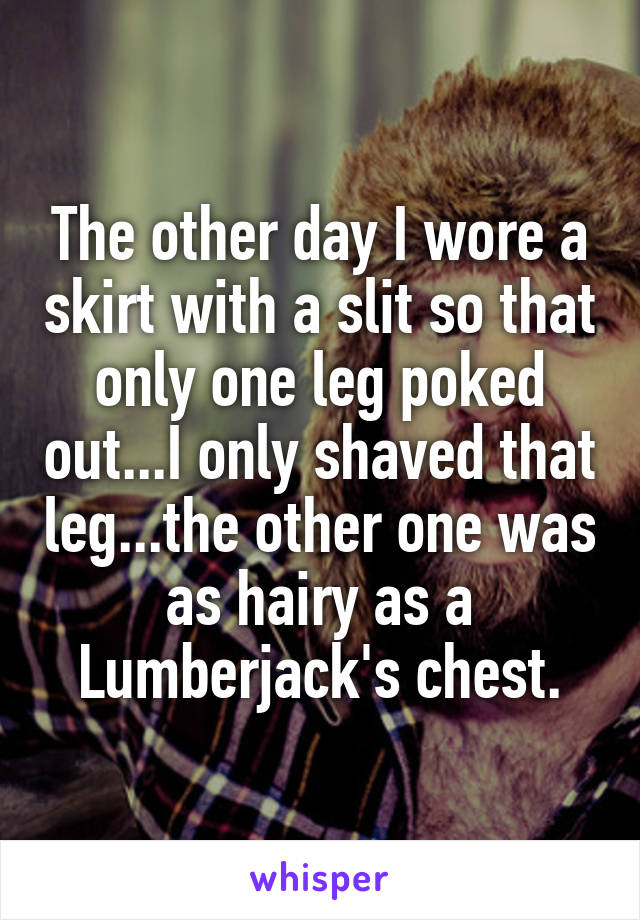 The other day I wore a skirt with a slit so that only one leg poked out...I only shaved that leg...the other one was as hairy as a Lumberjack's chest.
