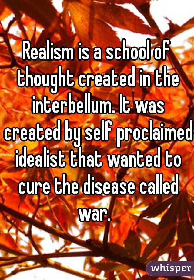 Realism is a school of thought created in the interbellum. It was created by self proclaimed idealist that wanted to cure the disease called war.  