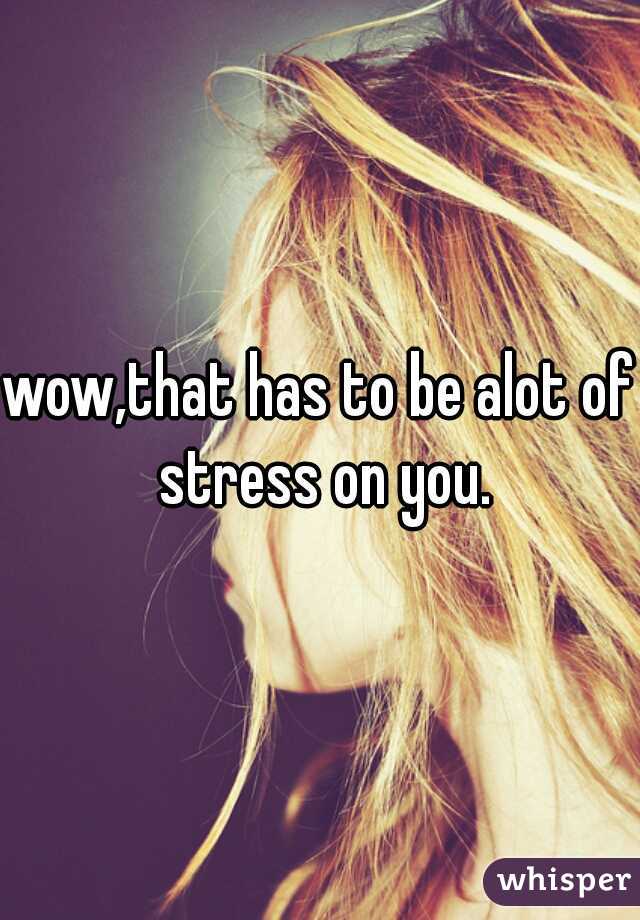 wow,that has to be alot of stress on you.