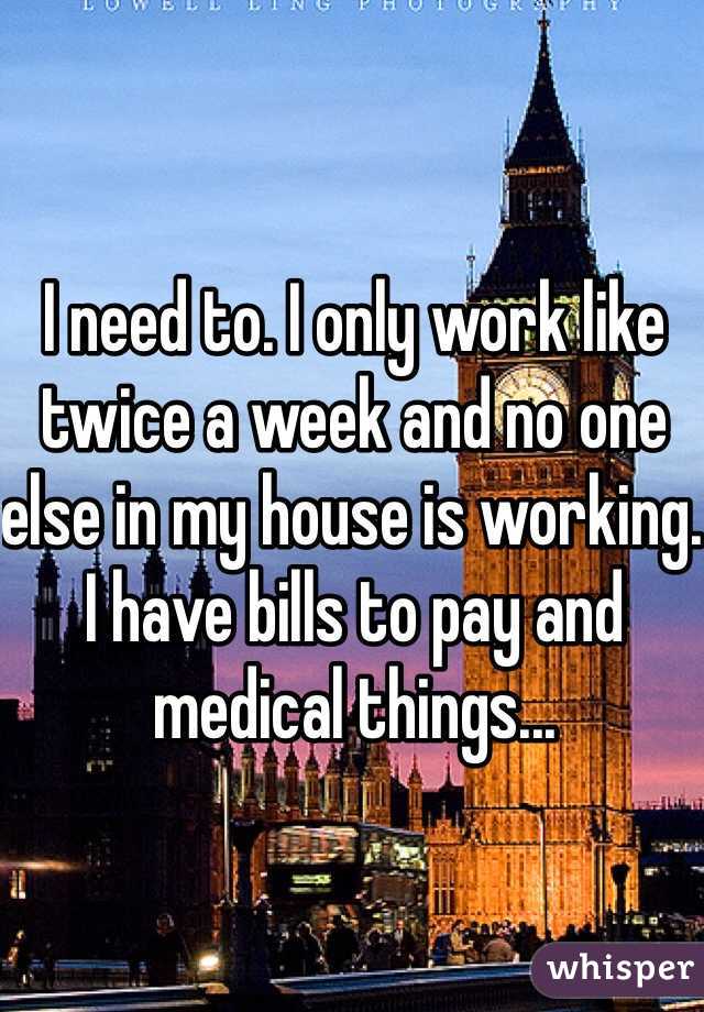 I need to. I only work like twice a week and no one else in my house is working. I have bills to pay and medical things...