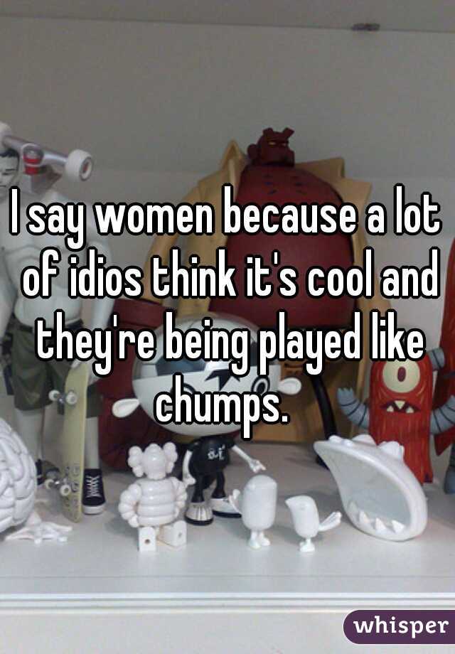 I say women because a lot of idios think it's cool and they're being played like chumps.  
