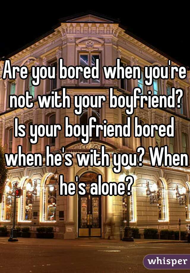 Are you bored when you're not with your boyfriend?
Is your boyfriend bored when he's with you? When he's alone?
