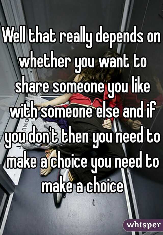 Well that really depends on whether you want to share someone you like with someone else and if you don't then you need to make a choice you need to make a choice