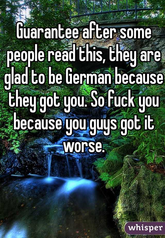 Guarantee after some people read this, they are glad to be German because they got you. So fuck you because you guys got it worse. 