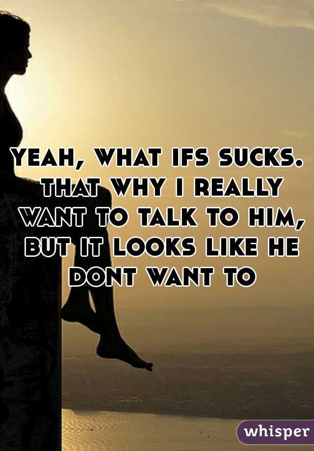 yeah, what ifs sucks. that why i really want to talk to him, but it looks like he dont want to
