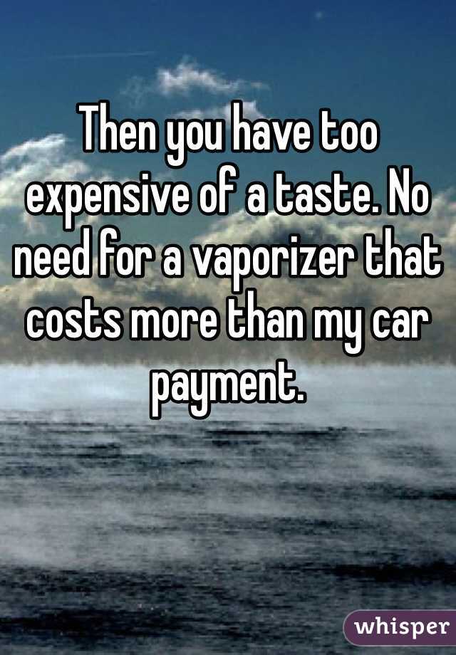 Then you have too expensive of a taste. No need for a vaporizer that costs more than my car payment.