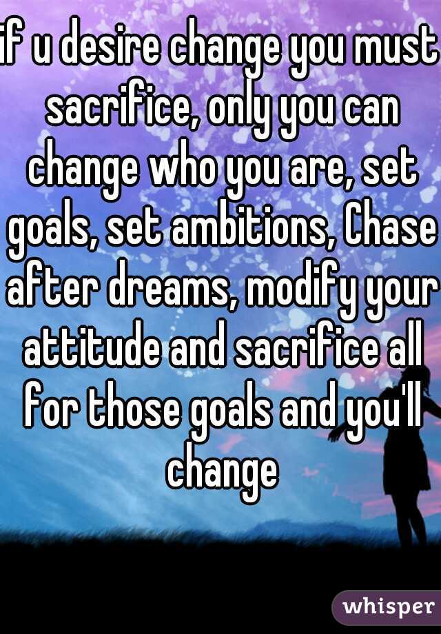 if u desire change you must sacrifice, only you can change who you are, set goals, set ambitions, Chase after dreams, modify your attitude and sacrifice all for those goals and you'll change