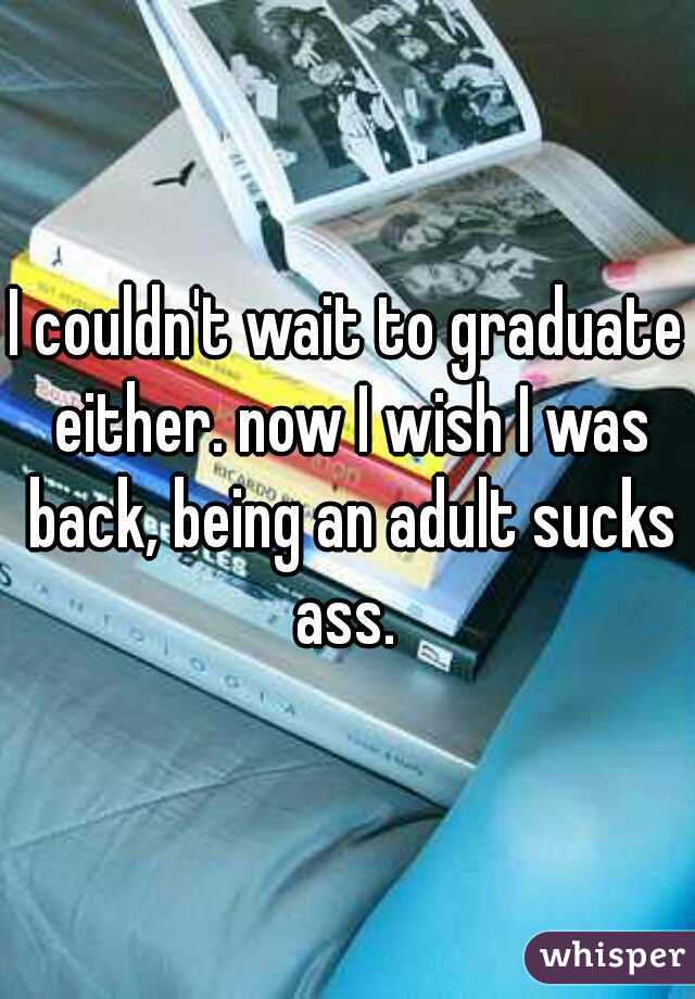 I couldn't wait to graduate either. now I wish I was back, being an adult sucks ass. 