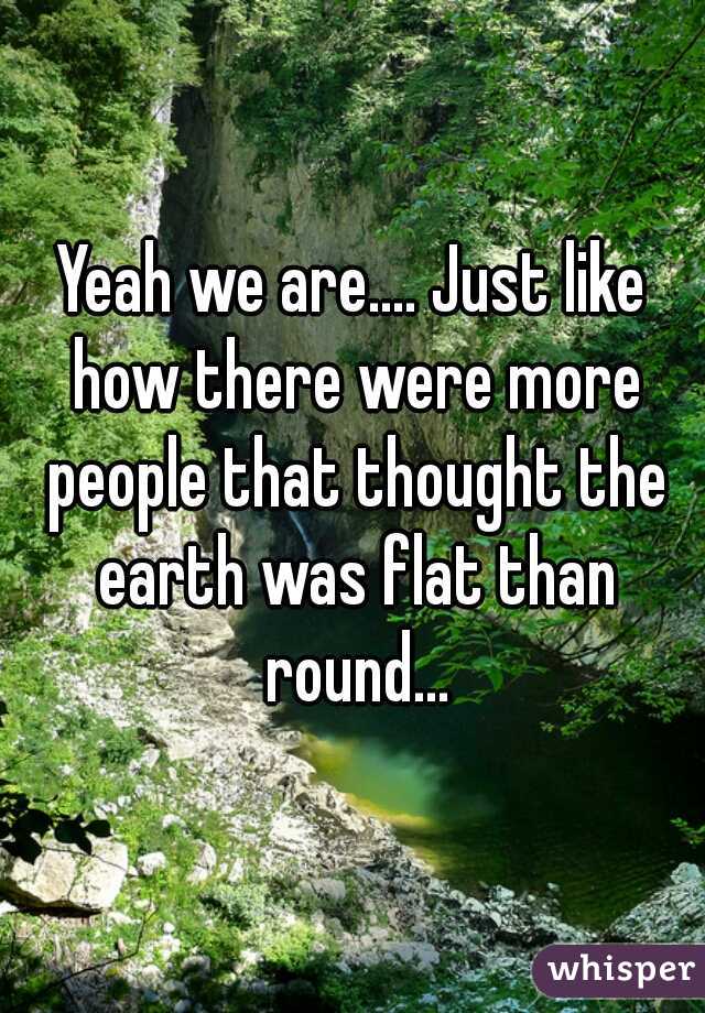 Yeah we are.... Just like how there were more people that thought the earth was flat than round...