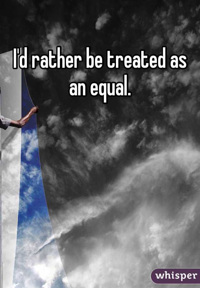 I'd rather be treated as an equal. 