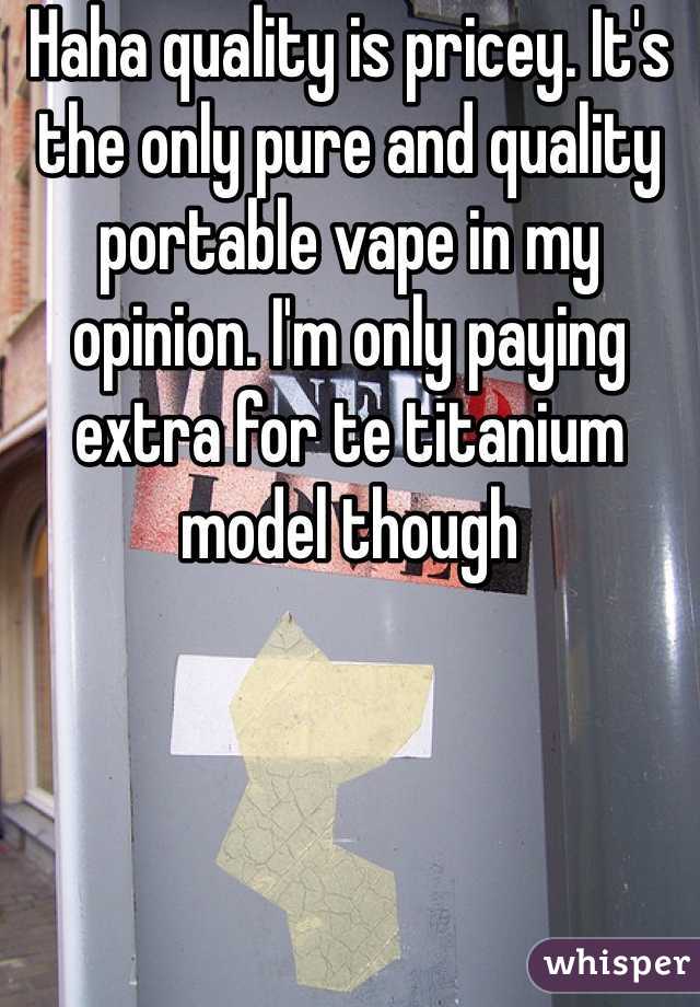 Haha quality is pricey. It's the only pure and quality portable vape in my opinion. I'm only paying extra for te titanium model though