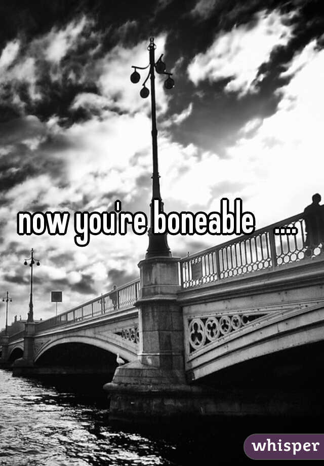 now you're boneable   .... 