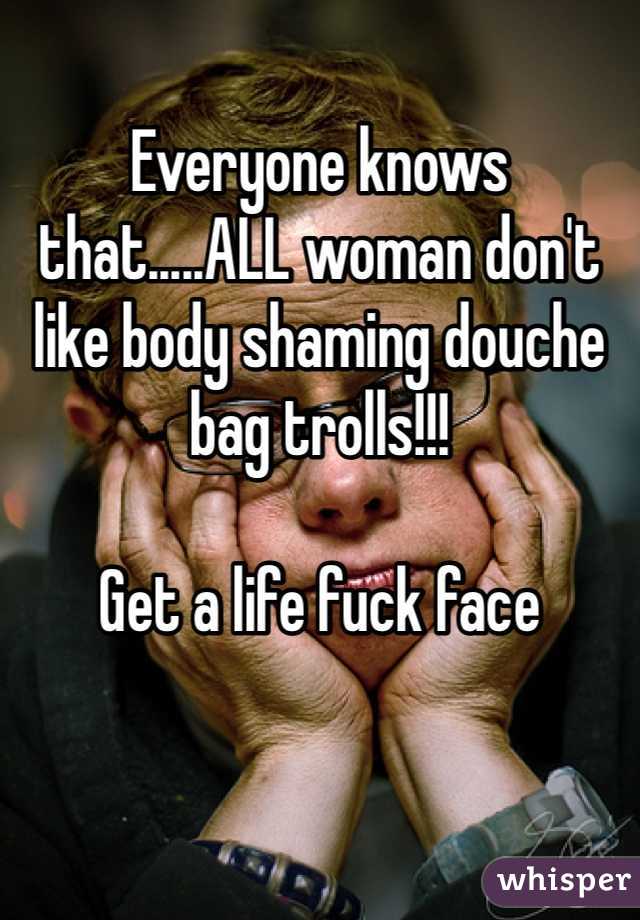 Everyone knows that.....ALL woman don't like body shaming douche bag trolls!!! 

Get a life fuck face 