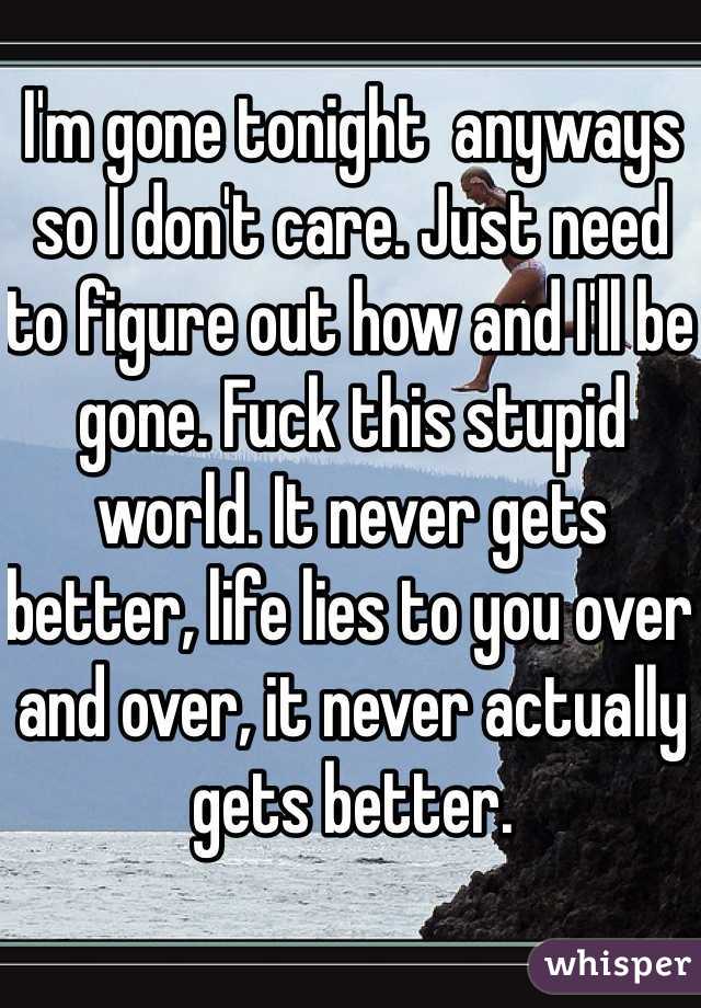 I'm gone tonight  anyways so I don't care. Just need to figure out how and I'll be gone. Fuck this stupid world. It never gets better, life lies to you over and over, it never actually gets better. 