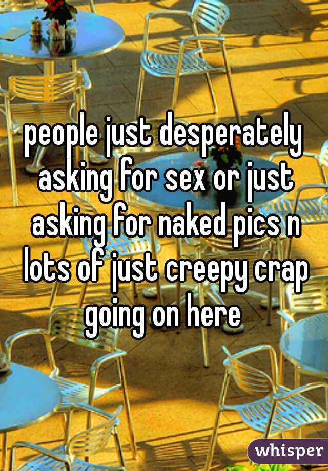 people just desperately asking for sex or just asking for naked pics n lots of just creepy crap going on here 