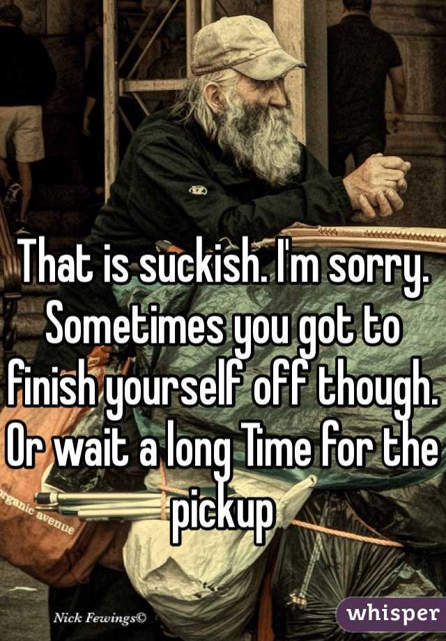 That is suckish. I'm sorry.
Sometimes you got to finish yourself off though.
Or wait a long Time for the pickup