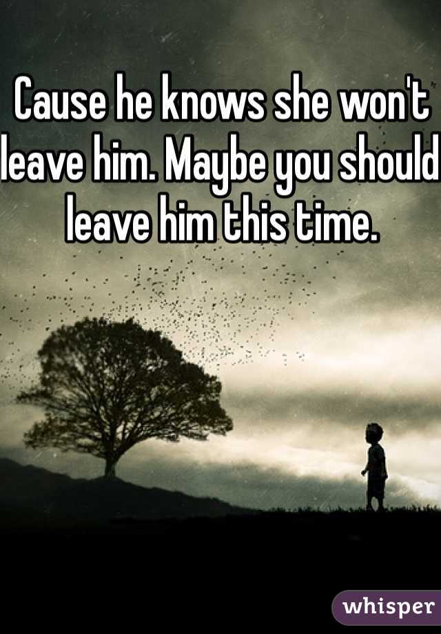 Cause he knows she won't leave him. Maybe you should leave him this time. 