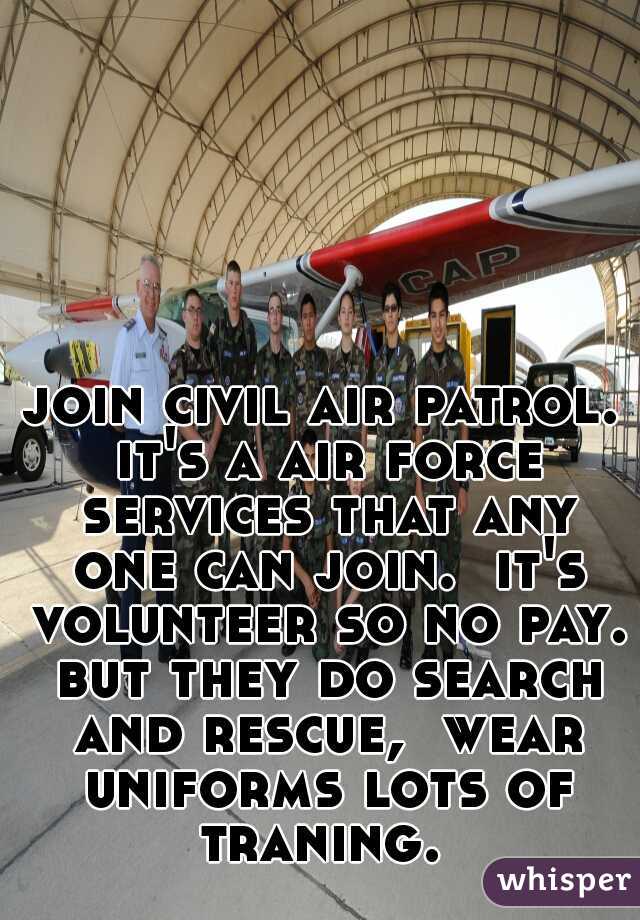 join civil air patrol. it's a air force services that any one can join.  it's volunteer so no pay. but they do search and rescue,  wear uniforms lots of traning. 
