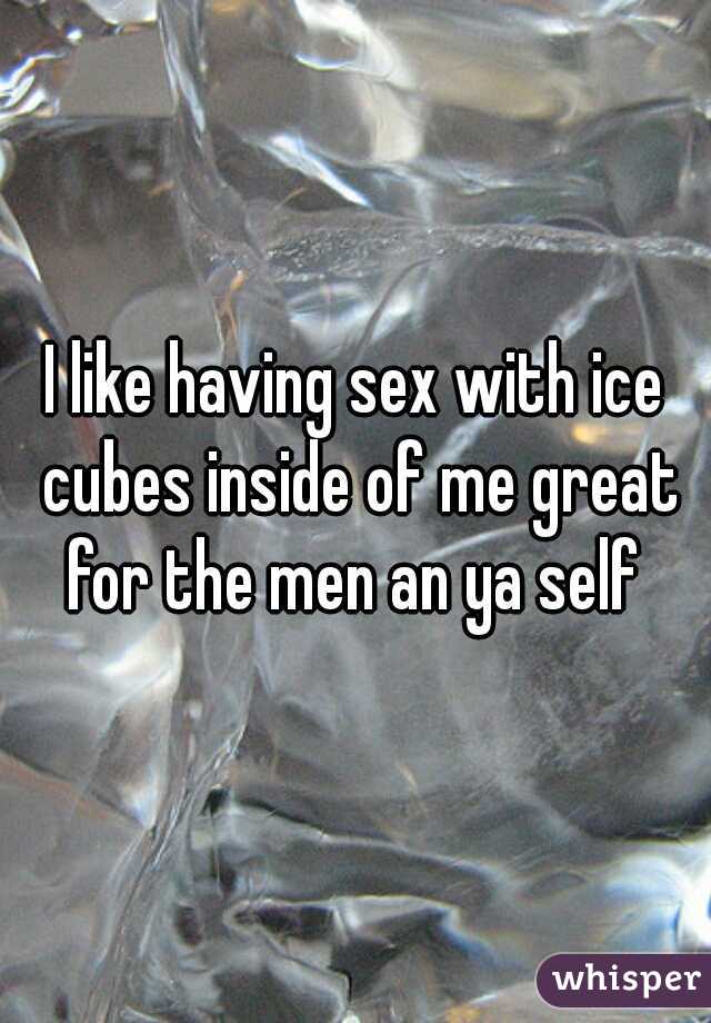 I like having sex with ice cubes inside of me great for the men an ya self 