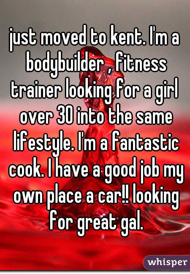 just moved to kent. I'm a bodybuilder , fitness trainer looking for a girl  over 30 into the same lifestyle. I'm a fantastic cook. I have a good job my own place a car!! looking for great gal.