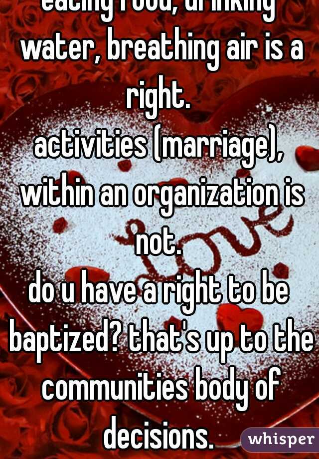 eating food, drinking water, breathing air is a right. 
activities (marriage), within an organization is not. 
do u have a right to be baptized? that's up to the communities body of decisions. 
