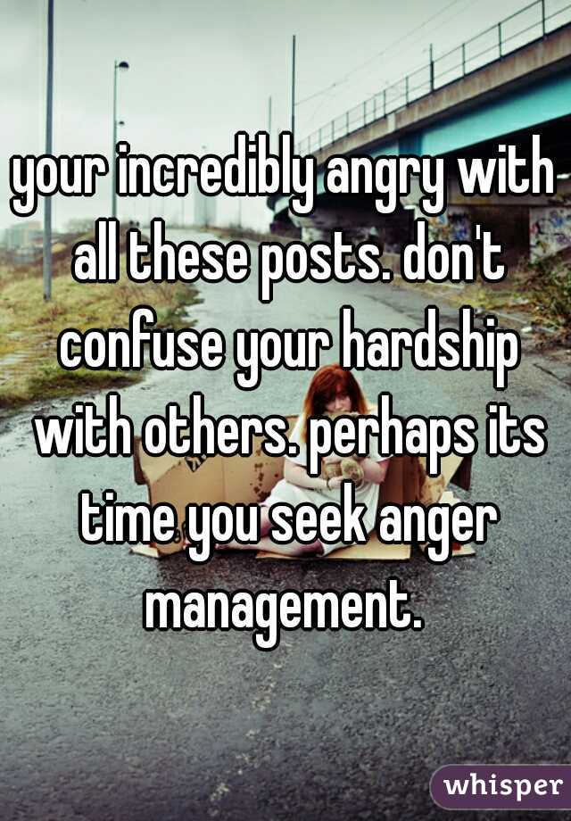 your incredibly angry with all these posts. don't confuse your hardship with others. perhaps its time you seek anger management. 
