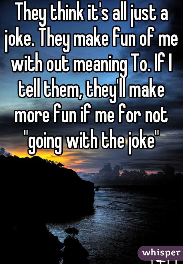 They think it's all just a joke. They make fun of me with out meaning To. If I tell them, they'll make more fun if me for not "going with the joke"
