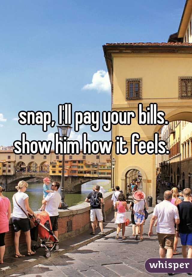 snap, I'll pay your bills.  show him how it feels.   