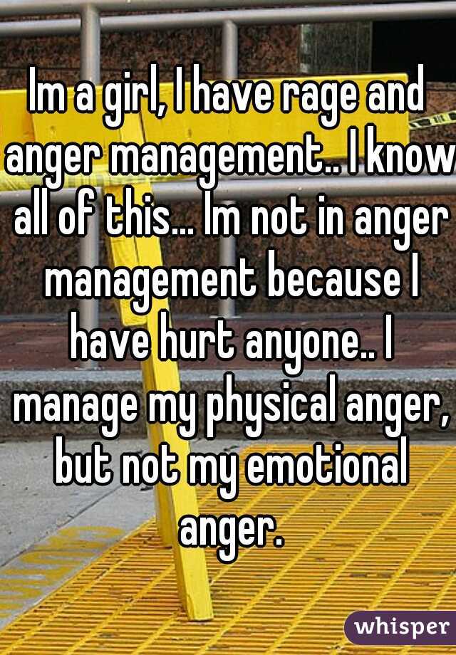 Im a girl, I have rage and anger management.. I know all of this... Im not in anger management because I have hurt anyone.. I manage my physical anger, but not my emotional anger.