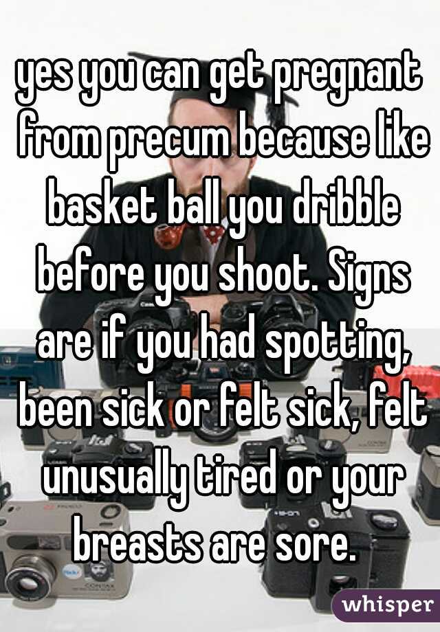 yes you can get pregnant from precum because like basket ball you dribble before you shoot. Signs are if you had spotting, been sick or felt sick, felt unusually tired or your breasts are sore.  