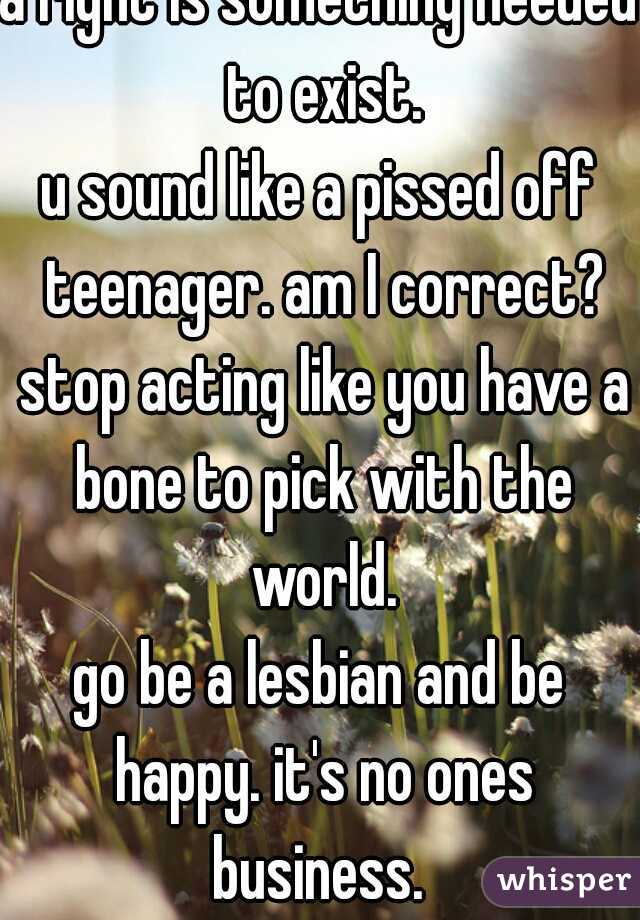 a right is something needed to exist.
u sound like a pissed off teenager. am I correct? stop acting like you have a bone to pick with the world.
go be a lesbian and be happy. it's no ones business. 