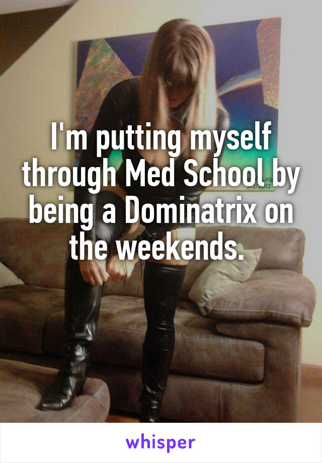 I'm putting myself through Med School by being a Dominatrix on the weekends. 


