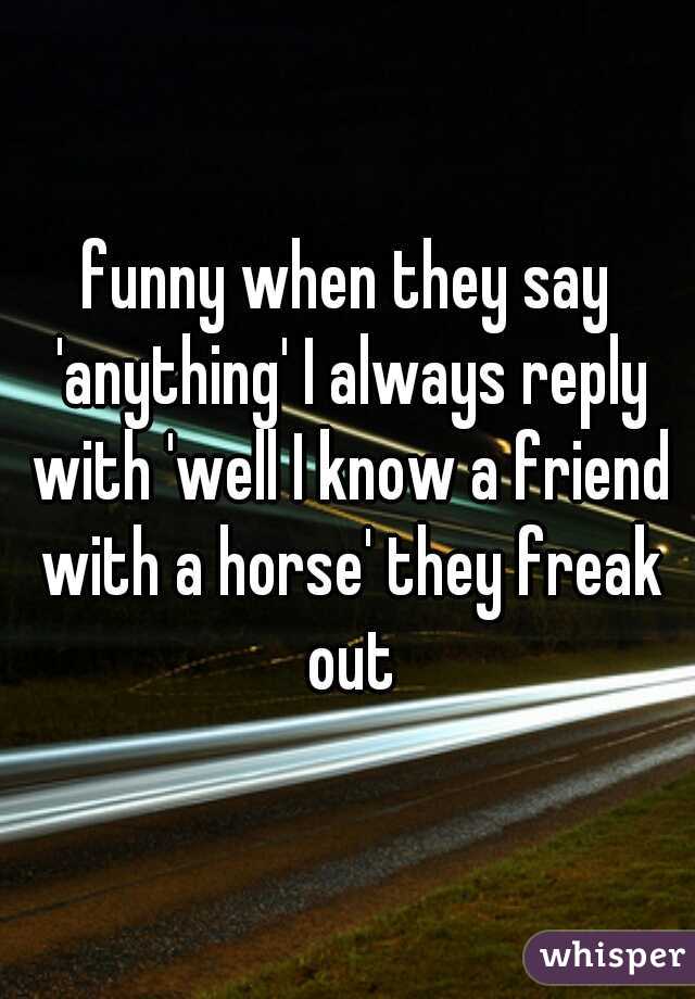 funny when they say 'anything' I always reply with 'well I know a friend with a horse' they freak out