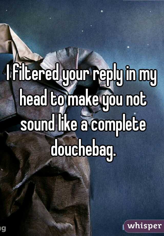 I filtered your reply in my head to make you not sound like a complete douchebag.
