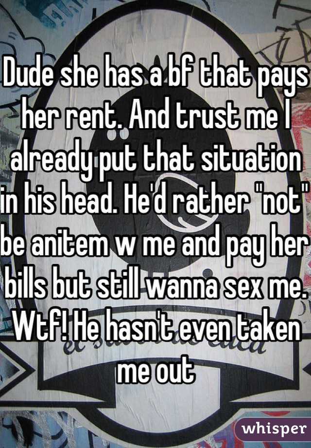 Dude she has a bf that pays her rent. And trust me I already put that situation in his head. He'd rather "not" be anitem w me and pay her bills but still wanna sex me. Wtf! He hasn't even taken me out