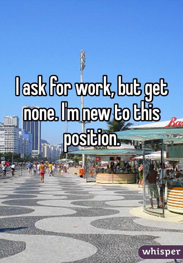 I ask for work, but get none. I'm new to this position. 