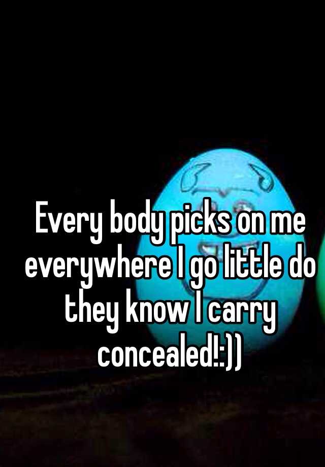 Every body picks on me everywhere I go little do they know I carry concealed!:)) 